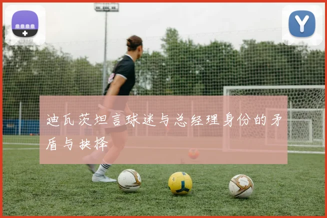 迪瓦茨坦言球迷与总经理身份的矛盾与抉择