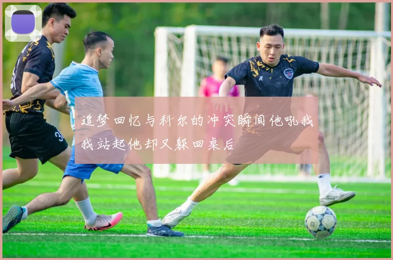 追梦回忆与科尔的冲突瞬间他吼我我站起他却又躲回桌后