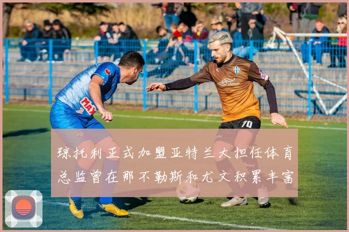 琼托利正式加盟亚特兰大担任体育总监曾在那不勒斯和尤文积累丰富经验