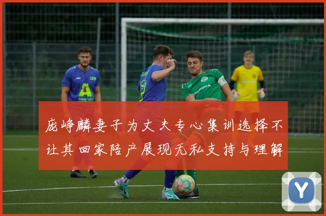 庞峥麟妻子为丈夫专心集训选择不让其回家陪产展现无私支持与理解