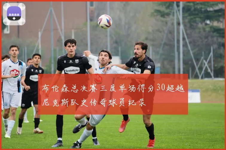 布伦森总决赛三度单场得分30超越尼克斯队史传奇球员纪录