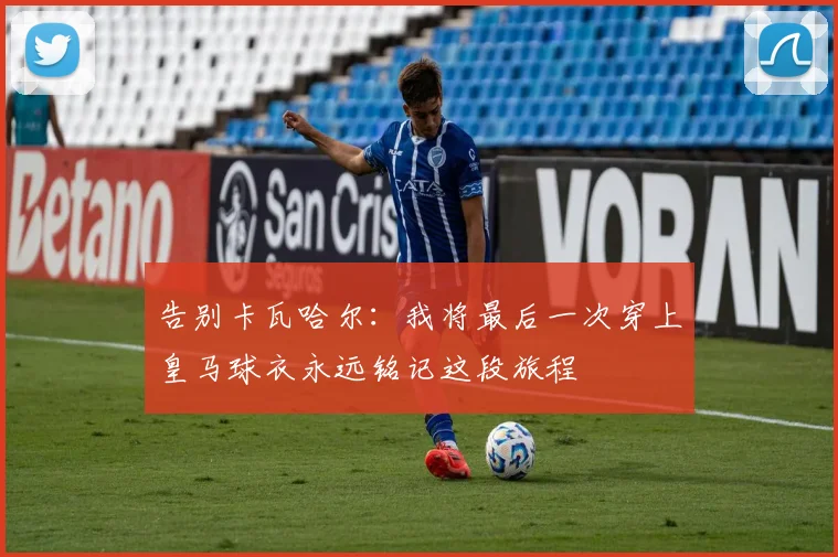 告别卡瓦哈尔：我将最后一次穿上皇马球衣永远铭记这段旅程