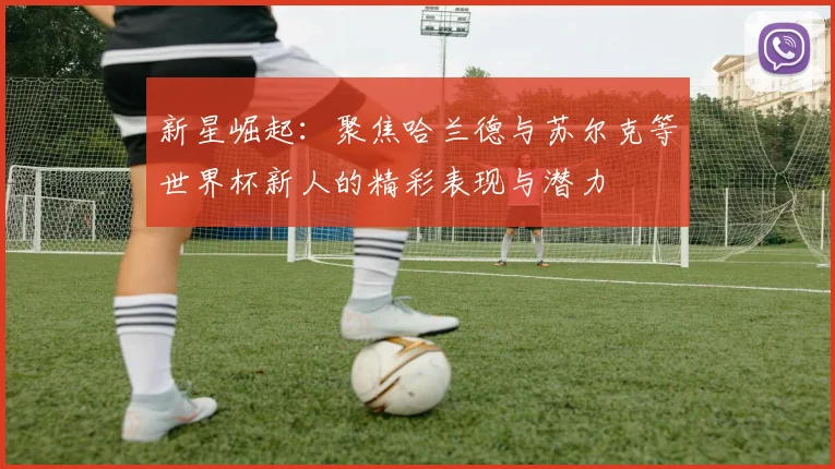 新星崛起：聚焦哈兰德与苏尔克等世界杯新人的精彩表现与潜力