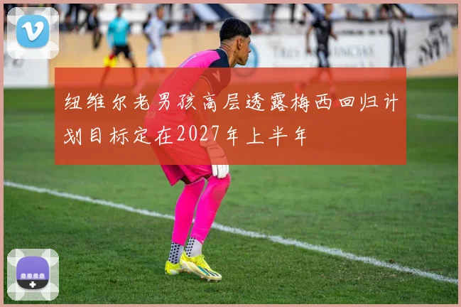 纽维尔老男孩高层透露梅西回归计划目标定在2027年上半年