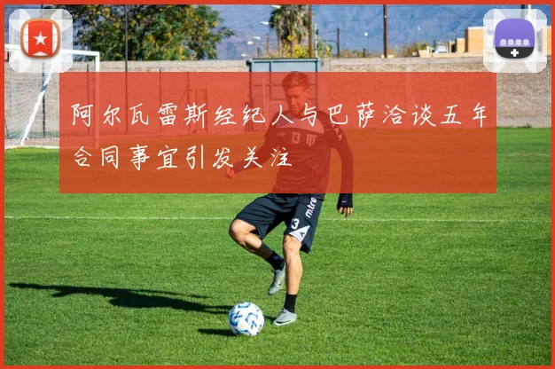 阿尔瓦雷斯经纪人与巴萨洽谈五年合同事宜引发关注