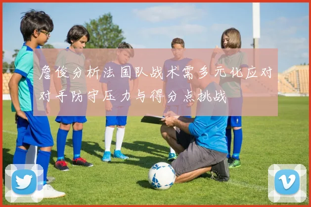 詹俊分析法国队战术需多元化应对对手防守压力与得分点挑战