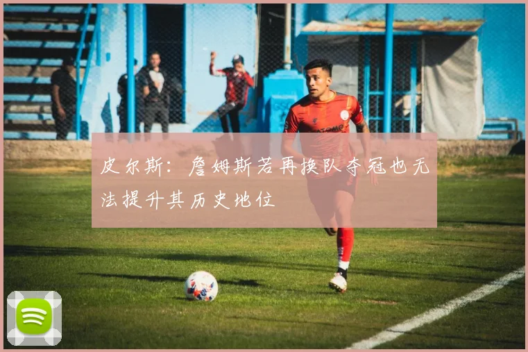 皮尔斯：詹姆斯若再换队夺冠也无法提升其历史地位