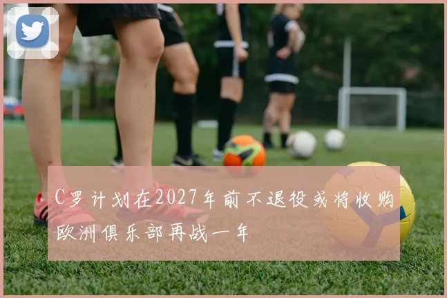 C罗计划在2027年前不退役或将收购欧洲俱乐部再战一年