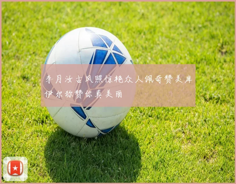 李月汝古风照惊艳众人佩奇赞美库伊尔称赞你真美丽
