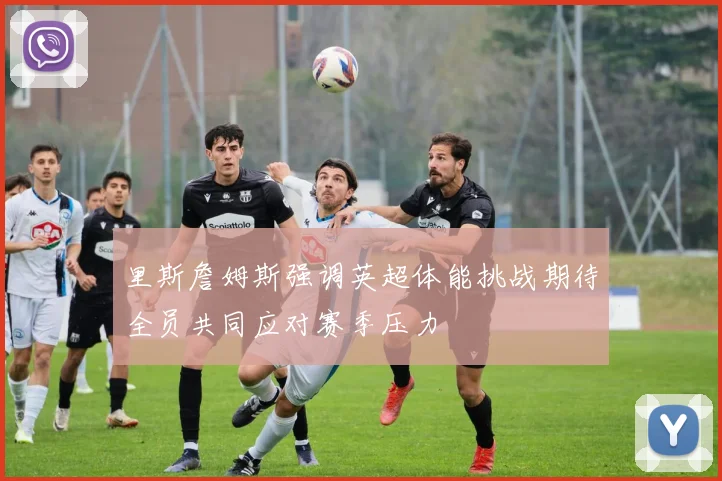 里斯詹姆斯强调英超体能挑战期待全员共同应对赛季压力