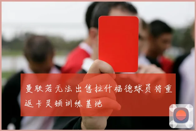 曼联若无法出售拉什福德球员将重返卡灵顿训练基地
