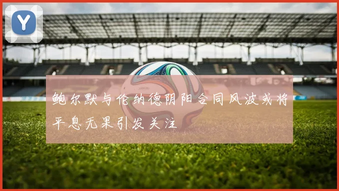 鲍尔默与伦纳德阴阳合同风波或将平息无果引发关注