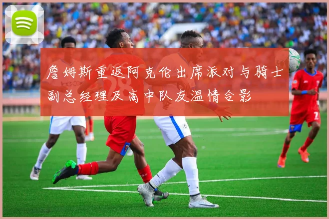 詹姆斯重返阿克伦出席派对与骑士副总经理及高中队友温情合影