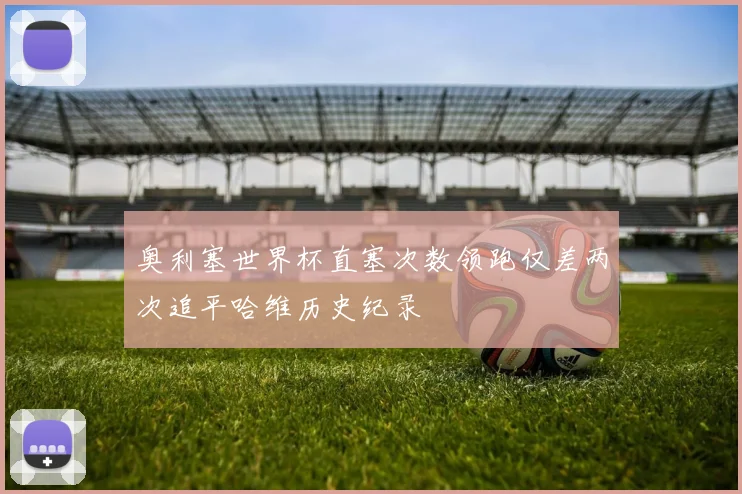 奥利塞世界杯直塞次数领跑仅差两次追平哈维历史纪录