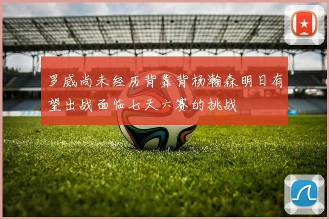 罗威尚未经历背靠背杨瀚森明日有望出战面临七天六赛的挑战