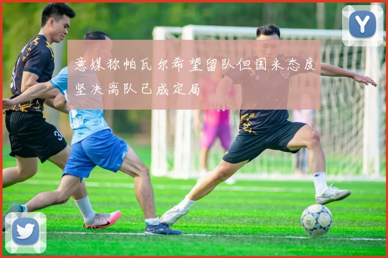 意媒称帕瓦尔希望留队但国米态度坚决离队已成定局