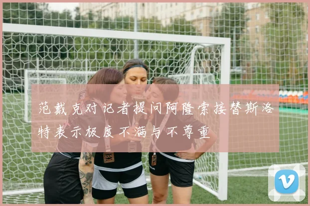范戴克对记者提问阿隆索接替斯洛特表示极度不满与不尊重
