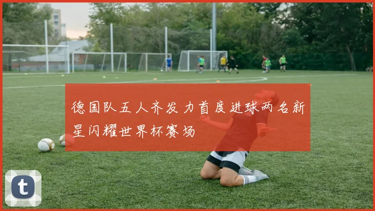 德国队五人齐发力首度进球两名新星闪耀世界杯赛场