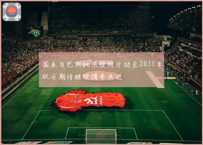 国米与巴斯托尼续约计划至2031年双方期待继续携手共进