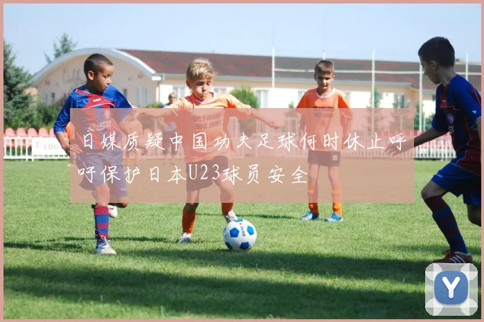 日媒质疑中国功夫足球何时休止呼吁保护日本U23球员安全
