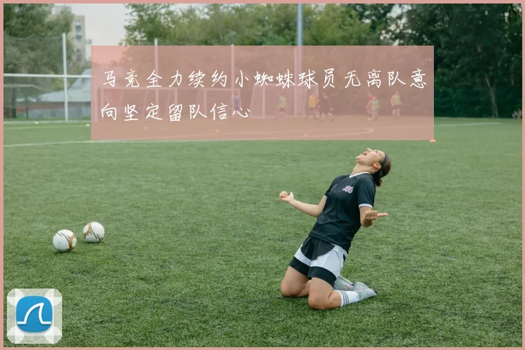 马竞全力续约小蜘蛛球员无离队意向坚定留队信心