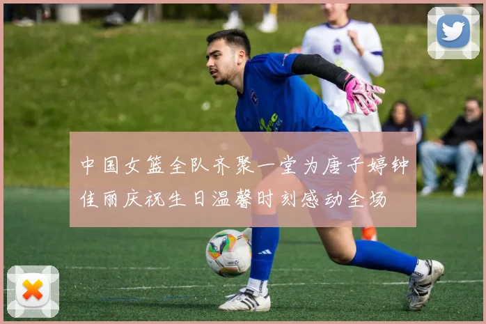 中国女篮全队齐聚一堂为唐子婷钟佳丽庆祝生日温馨时刻感动全场