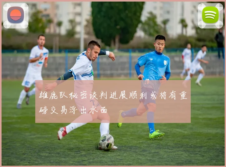 雄鹿队秘密谈判进展顺利或将有重磅交易浮出水面