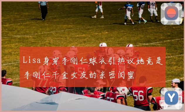 Lisa身穿李刚仁球衣引热议她竟是李刚仁千金女友的亲密闺蜜