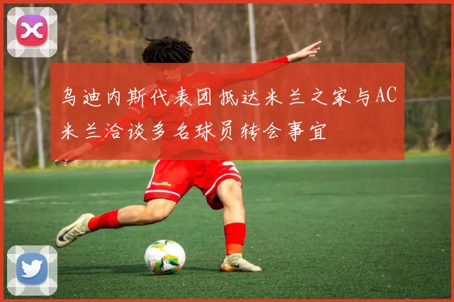 乌迪内斯代表团抵达米兰之家与AC米兰洽谈多名球员转会事宜