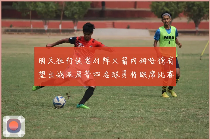 明天独行侠客对阵火箭内姆哈德有望出战浓眉等四名球员将缺席比赛