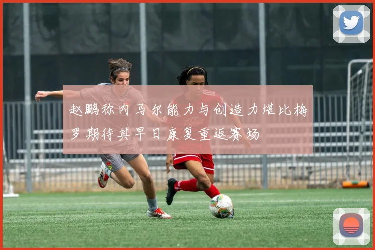 赵鹏称内马尔能力与创造力堪比梅罗期待其早日康复重返赛场