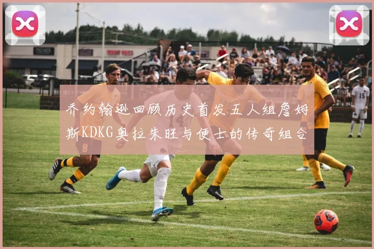 乔约翰逊回顾历史首发五人组詹姆斯KDKG奥拉朱旺与便士的传奇组合