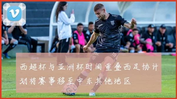 西超杯与亚洲杯时间重叠西足协计划将赛事移至中东其他地区
