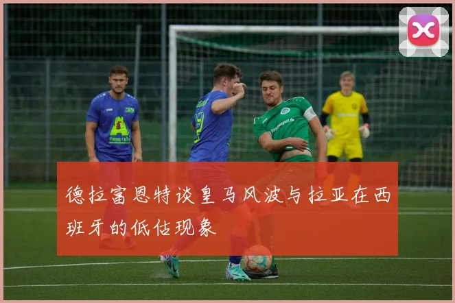 德拉富恩特谈皇马风波与拉亚在西班牙的低估现象
