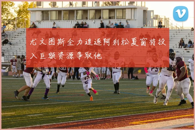 尤文图斯全力追逐阿利松夏窗将投入巨额资源争取他